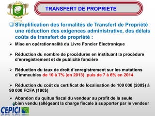  Simplification des formalités de Transfert de Propriété
une réduction des exigences administrative, des délais
coûts de transfert de propriété :
 Mise en opérationnalité du Livre Foncier Electronique
 Réduction du nombre de procédures en instituant la procédure
d’enregistrement et de publicité foncière
 Réduction du taux de droit d’enregistrement sur les mutations
d’immeubles de 10 à 7% (en 2013) puis de 7 à 6% en 2014
 Réduction du coût du certificat de localisation de 100 000 (200$) à
90 000 FCFA (180$)
 Abandon du quitus fiscal du vendeur au profit de la seule
bien vendu (allégeant la charge fiscale à supporter par le vendeur
TRANSFERT DE PROPRIETE
 