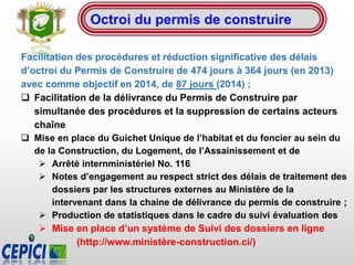 Octroi du permis de construire
Facilitation des procédures et réduction significative des délais
d’octroi du Permis de Construire de 474 jours à 364 jours (en 2013)
avec comme objectif en 2014, de 87 jours (2014) ;
 Facilitation de la délivrance du Permis de Construire par
simultanée des procédures et la suppression de certains acteurs
chaîne
 Mise en place du Guichet Unique de l’habitat et du foncier au sein du
de la Construction, du Logement, de l’Assainissement et de
 Arrêté internministériel No. 116
 Notes d’engagement au respect strict des délais de traitement des
dossiers par les structures externes au Ministère de la
intervenant dans la chaine de délivrance du permis de construire ;
 Production de statistiques dans le cadre du suivi évaluation des
 Mise en place d’un système de Suivi des dossiers en ligne
(http://www.ministère-construction.ci/)
 