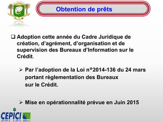  Adoption cette année du Cadre Juridique de
création, d’agrément, d’organisation et de
supervision des Bureaux d’Information sur le
Crédit.
 Par l’adoption de la Loi n°2014-136 du 24 mars
portant règlementation des Bureaux
sur le Crédit.
 Mise en opérationnalité prévue en Juin 2015
Obtention de prêts
 