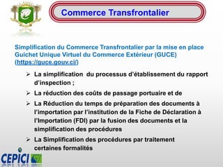 Simplification du Commerce Transfrontalier par la mise en place
Guichet Unique Virtuel du Commerce Extérieur (GUCE)
(https://guce.gouv.ci/)
 La simplification du processus d’établissement du rapport
d’inspection ;
 La réduction des coûts de passage portuaire et de
 La Réduction du temps de préparation des documents à
l’importation par l’institution de la Fiche de Déclaration à
l’Importation (FDI) par la fusion des documents et la
simplification des procédures
 La Simplification des procédures par traitement
certaines formalités
Commerce Transfrontalier
 