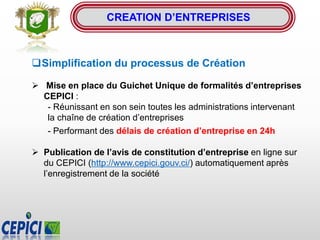 CREATION D’ENTREPRISES
Simplification du processus de Création
 Mise en place du Guichet Unique de formalités d’entreprises
CEPICI :
- Réunissant en son sein toutes les administrations intervenant
la chaîne de création d’entreprises
- Performant des délais de création d’entreprise en 24h
 Publication de l’avis de constitution d’entreprise en ligne sur
du CEPICI (http://www.cepici.gouv.ci/) automatiquement après
l’enregistrement de la société
 