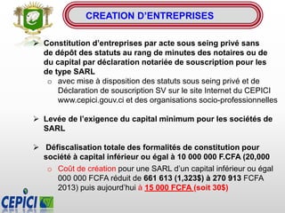  Constitution d’entreprises par acte sous seing privé sans
de dépôt des statuts au rang de minutes des notaires ou de
du capital par déclaration notariée de souscription pour les
de type SARL
o avec mise à disposition des statuts sous seing privé et de
Déclaration de souscription SV sur le site Internet du CEPICI
www.cepici.gouv.ci et des organisations socio-professionnelles
 Levée de l’exigence du capital minimum pour les sociétés de
SARL
 Défiscalisation totale des formalités de constitution pour
société à capital inférieur ou égal à 10 000 000 F.CFA (20,000
o Coût de création pour une SARL d’un capital inférieur ou égal
000 000 FCFA réduit de 661 613 (1,323$) à 270 913 FCFA
2013) puis aujourd’hui à 15 000 FCFA (soit 30$)
CREATION D’ENTREPRISES
 