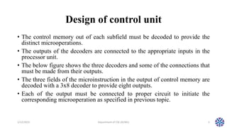 Design of control unit
• The control memory out of each subfield must be decoded to provide the
distinct microoperations.
• The outputs of the decoders are connected to the appropriate inputs in the
processor unit.
• The below figure shows the three decoders and some of the connections that
must be made from their outputs.
• The three fields of the microinstruction in the output of control memory are
decoded with a 3x8 decoder to provide eight outputs.
• Each of the output must be connected to proper circuit to initiate the
corresponding microoperation as specified in previous topic.
1/12/2023 Department of CSE (AI/ML) 5
 