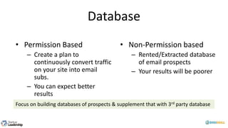 Database
• Permission Based
– Create a plan to
continuously convert traffic
on your site into email
subs.
– You can expect better
results
• Non-Permission based
– Rented/Extracted database
of email prospects
– Your results will be poorer
Focus on building databases of prospects & supplement that with 3rd party database
 