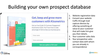 Building your own prospect database
1. Website registration data
2. Convert your website
traffic through lead
capture devices by
offering something of
value to your customer
that will make him give
you their details.
3. Your customer sales data
4. Your prospective sales
contact data with whom
you are already in
correspondence
 