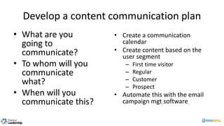 Develop a content communication plan
• What are you
going to
communicate?
• To whom will you
communicate
what?
• When will you
communicate this?
• Create a communication
calendar
• Create content based on the
user segment
– First time visitor
– Regular
– Customer
– Prospect
• Automate this with the email
campaign mgt software
 