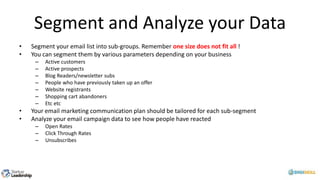Segment and Analyze your Data
• Segment your email list into sub-groups. Remember one size does not fit all !
• You can segment them by various parameters depending on your business
– Active customers
– Active prospects
– Blog Readers/newsletter subs
– People who have previously taken up an offer
– Website registrants
– Shopping cart abandoners
– Etc etc
• Your email marketing communication plan should be tailored for each sub-segment
• Analyze your email campaign data to see how people have reacted
– Open Rates
– Click Through Rates
– Unsubscribes
 