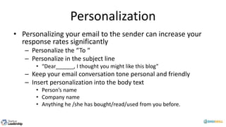 Personalization
• Personalizing your email to the sender can increase your
response rates significantly
– Personalize the “To “
– Personalize in the subject line
• “Dear______, I thought you might like this blog”
– Keep your email conversation tone personal and friendly
– Insert personalization into the body text
• Person’s name
• Company name
• Anything he /she has bought/read/used from you before.
 