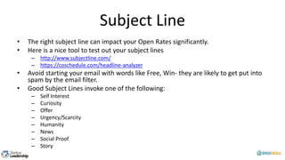 Subject Line
• The right subject line can impact your Open Rates significantly.
• Here is a nice tool to test out your subject lines
– http://www.subjectline.com/
– https://coschedule.com/headline-analyzer
• Avoid starting your email with words like Free, Win- they are likely to get put into
spam by the email filter.
• Good Subject Lines invoke one of the following:
– Self Interest
– Curiosity
– Offer
– Urgency/Scarcity
– Humanity
– News
– Social Proof
– Story
 