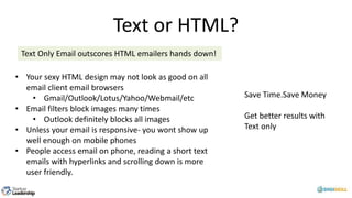 Text or HTML?
Text Only Email outscores HTML emailers hands down!
• Your sexy HTML design may not look as good on all
email client email browsers
• Gmail/Outlook/Lotus/Yahoo/Webmail/etc
• Email filters block images many times
• Outlook definitely blocks all images
• Unless your email is responsive- you wont show up
well enough on mobile phones
• People access email on phone, reading a short text
emails with hyperlinks and scrolling down is more
user friendly.
Save Time.Save Money
Get better results with
Text only
 