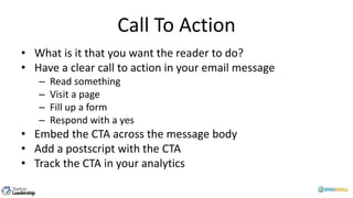 Call To Action
• What is it that you want the reader to do?
• Have a clear call to action in your email message
– Read something
– Visit a page
– Fill up a form
– Respond with a yes
• Embed the CTA across the message body
• Add a postscript with the CTA
• Track the CTA in your analytics
 
