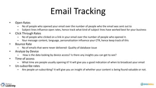 Email Tracking
• Open Rates
– No of people who opened your email over the number of people who the email was sent out to
– Subject lines influence open rates, hence track what kind of subject lines have worked best for your business
• Click Through Rates
– No of people who clicked on a link in your email over the number of people who opened it.
– Your message content, language, personalization influence your CTR, hence keep track of this
• Bounce Rate
– No of emails that were never delivered- Quality of database issue
• Analyze by Device
– How is the data looking by device access? Is there any insights you can get to see?
• Time of access
– What time are people usually opening it? It will give you a good indication of when to broadcast your email
• Un-subscribe rates
– Are people un-subscribing? It will give you an insight of whether your content is being found valuable or not.
 