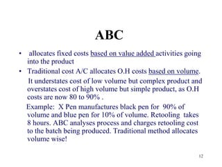 12ABC allocates fixed costs based on value added activities going into the productTraditional cost A/C allocates O.H costs based on volume.      It understates cost of low volume but complex product and overstates cost of high volume but simple product, as O.H costs are now 80 to 90% .    Example:  X Pen manufactures black pen for  90% of volume and blue pen for 10% of volume. Retooling  takes 8 hours. ABC analyses process and charges retooling cost to the batch being produced. Traditional method allocates volume wise!