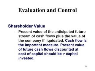 16Evaluation and Control Shareholder ValuePresent value of the anticipated future stream of cash flows plus the value of the company if liquidated.	Cash flow is the important measure. Present value of future cash flows discounted at cost of capital should be > capital invested.