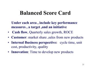 21Balanced Score Card    Under each area , include key performance  measures , a target ,and an initiativeCash flow, Quarterly sales growth, ROCECustomer: market share ,sales from new productsInternal Business perspective:   cycle time, unit cost, productivity, qualityInnovation: Time to develop new products