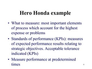 Hero Honda exampleWhat to measure: most important elements of process which account for the highest expense or problemsStandards of performance (KPIs): measures of expected performance results relating to strategic objectives. Acceptable tolerance indicated (KPIs)Measure performance at predetermined times4