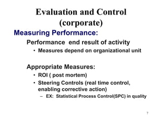 7Evaluation and Control (corporate)Measuring Performance:Performance  end result of activityMeasures depend on organizational unitAppropriate Measures:ROI ( post mortem)Steering Controls (real time control, enabling corrective action) EX:  Statistical Process Control(SPC) in quality