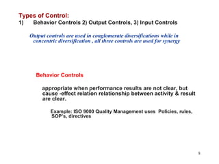 8Types of Control:Behavior Controls 2) Output Controls, 3) Input ControlsOutput controls are used in conglomerate diversifications while in concentric diversification , all three controls are used for synergyBehavior Controls    appropriate when performance results are not clear, but  cause -effect relation relationship between activity & result are clear.    Example: ISO 9000 Quality Management uses  Policies, rules, SOP’s, directives