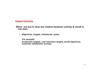Output Controls When  out put is clear but relation between activity & result is not clearObjectives, targets, milestones, quota     For example:     production targets, cost reduction targets, profit objectives, customer satisfaction surveys9