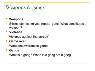 Weapons & gangs
 Weapons
Sticks, stones, knives, ropes, guns. What constitutes a
weapon?
 Violence
‘Violence against the person’
 Game over
Weapons awareness game
 Gangs
What is a gang? When is a gang not a gang
 