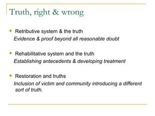 Truth, right & wrong
 Retributive system & the truth
Evidence & proof beyond all reasonable doubt
 Rehabilitative system and the truth
Establishing antecedents & developing treatment
 Restoration and truths
Inclusion of victim and community introducing a different
sort of truth.
 