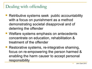 Dealing with offending
 Retributive systems seek public accountability
with a focus on punishment as a method
demonstrating societal disapproval and of
deterring the offender
 Welfare systems emphasis on antecedents
concentrate on education, rehabilitation &
treatment of the offender
 Restorative systems, re-integrative shaming,
focus on re-empowering the person harmed &
enabling the harm causer to accept personal
responsibility
 John Clark 2010
 