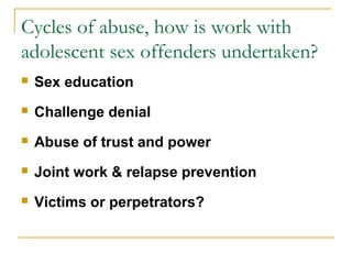 Cycles of abuse, how is work with
adolescent sex offenders undertaken?
 Sex education
 Challenge denial
 Abuse of trust and power
 Joint work & relapse prevention
 Victims or perpetrators?
 