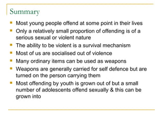 Summary
 Most young people offend at some point in their lives
 Only a relatively small proportion of offending is of a
serious sexual or violent nature
 The ability to be violent is a survival mechanism
 Most of us are socialised out of violence
 Many ordinary items can be used as weapons
 Weapons are generally carried for self defence but are
turned on the person carrying them
 Most offending by youth is grown out of but a small
number of adolescents offend sexually & this can be
grown into
 