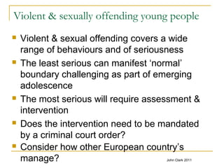 Violent & sexually offending young people
 Violent & sexual offending covers a wide
range of behaviours and of seriousness
 The least serious can manifest ‘normal’
boundary challenging as part of emerging
adolescence
 The most serious will require assessment &
intervention
 Does the intervention need to be mandated
by a criminal court order?
 Consider how other European country’s
manage? John Clark 2011
 
