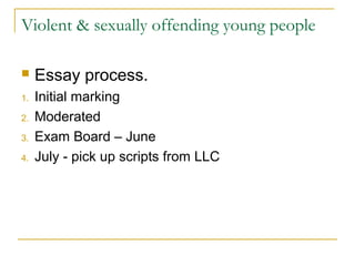 Violent & sexually offending young people
 Essay process.
1. Initial marking
2. Moderated
3. Exam Board – June
4. July - pick up scripts from LLC
 