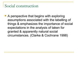 Social construction
 A perspective that begins with exploring
assumptions associated with the labelling of
things & emphasizes the importance of social
expectations in the analysis of taken for
granted & apparently natural social
circumstances. (Clarke & Cochrane 1998)
 