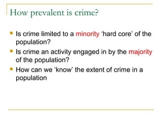 How prevalent is crime?
 Is crime limited to a minority ‘hard core’ of the
population?
 Is crime an activity engaged in by the majority
of the population?
 How can we ‘know’ the extent of crime in a
population
 