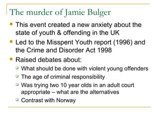 The murder of Jamie Bulger
 This event created a new anxiety about the
state of youth & offending in the UK
 Led to the Misspent Youth report (1996) and
the Crime and Disorder Act 1998
 Raised debates about:
 What should be done with violent young offenders
 The age of criminal responsibility
 Was trying two 10 year olds in an adult court
appropriate – what are the alternatives
 Contrast with Norway
 