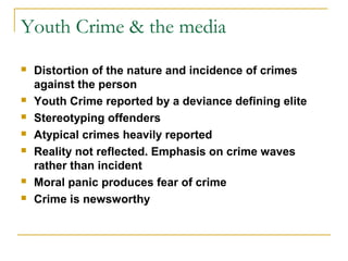 Youth Crime & the media
 Distortion of the nature and incidence of crimes
against the person
 Youth Crime reported by a deviance defining elite
 Stereotyping offenders
 Atypical crimes heavily reported
 Reality not reflected. Emphasis on crime waves
rather than incident
 Moral panic produces fear of crime
 Crime is newsworthy
 