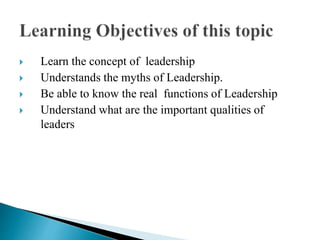  Learn the concept of leadership
 Understands the myths of Leadership.
 Be able to know the real functions of Leadership
 Understand what are the important qualities of
leaders
 