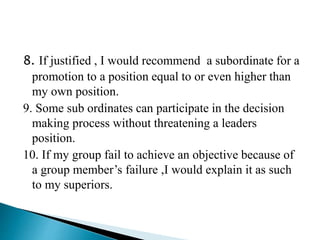 8. If justified , I would recommend a subordinate for a
promotion to a position equal to or even higher than
my own position.
9. Some sub ordinates can participate in the decision
making process without threatening a leaders
position.
10. If my group fail to achieve an objective because of
a group member’s failure ,I would explain it as such
to my superiors.
 