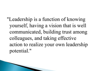 "Leadership is a function of knowing
yourself, having a vision that is well
communicated, building trust among
colleagues, and taking effective
action to realize your own leadership
potential."
 