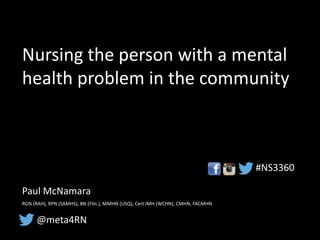 Nursing the person with a mental
health problem in the community
Paul McNamara
RGN (RAH), RPN (SAMHS), BN (Flin.), MMHN (USQ), Cert IMH (WCHN), CMHN, FACMHN
@meta4RN
#NS3360
 