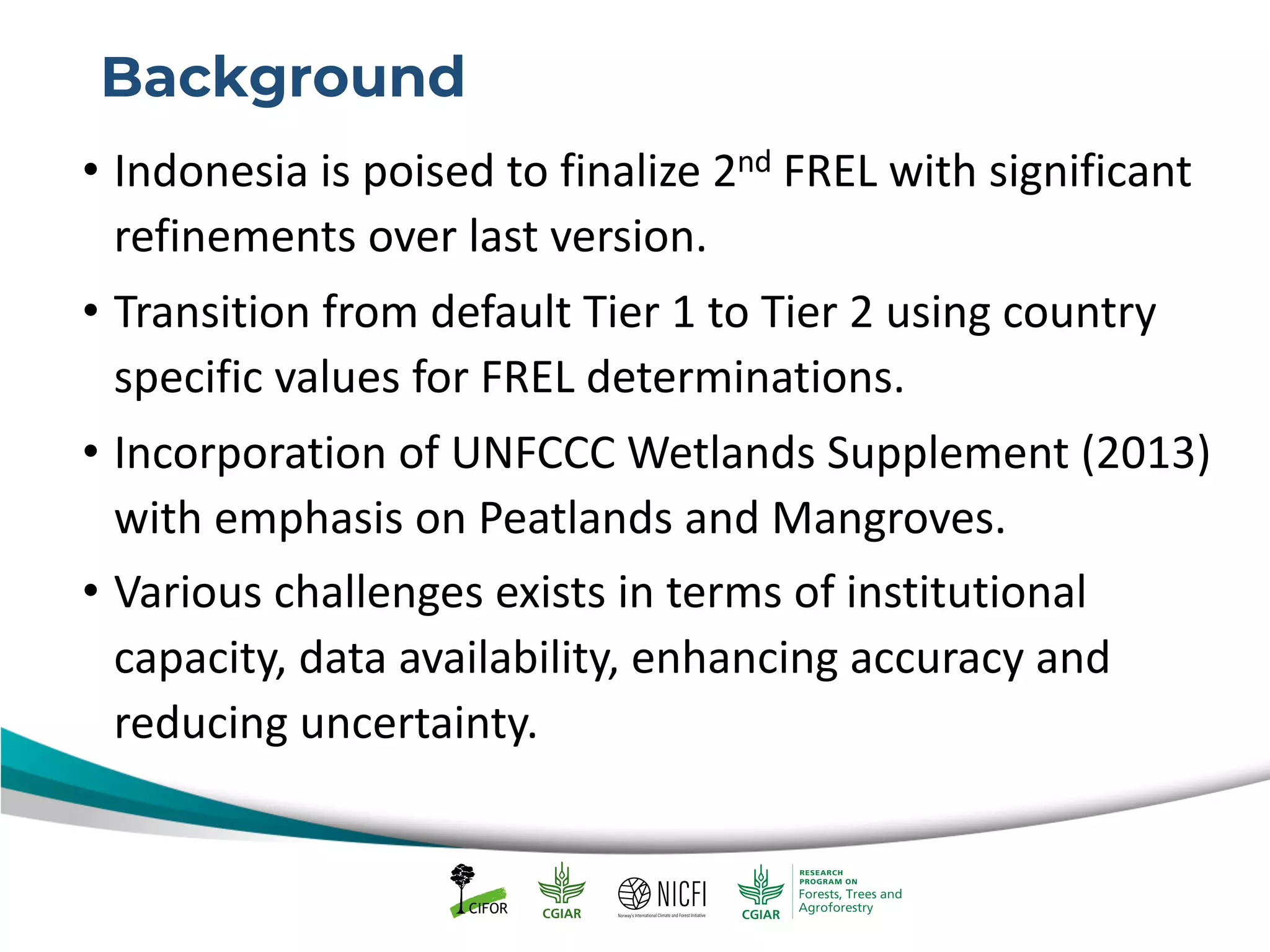 Background
• Indonesia is poised to finalize 2nd FREL with significant
refinements over last version.
• Transition from default Tier 1 to Tier 2 using country
specific values for FREL determinations.
• Incorporation of UNFCCC Wetlands Supplement (2013)
with emphasis on Peatlands and Mangroves.
• Various challenges exists in terms of institutional
capacity, data availability, enhancing accuracy and
reducing uncertainty.
 