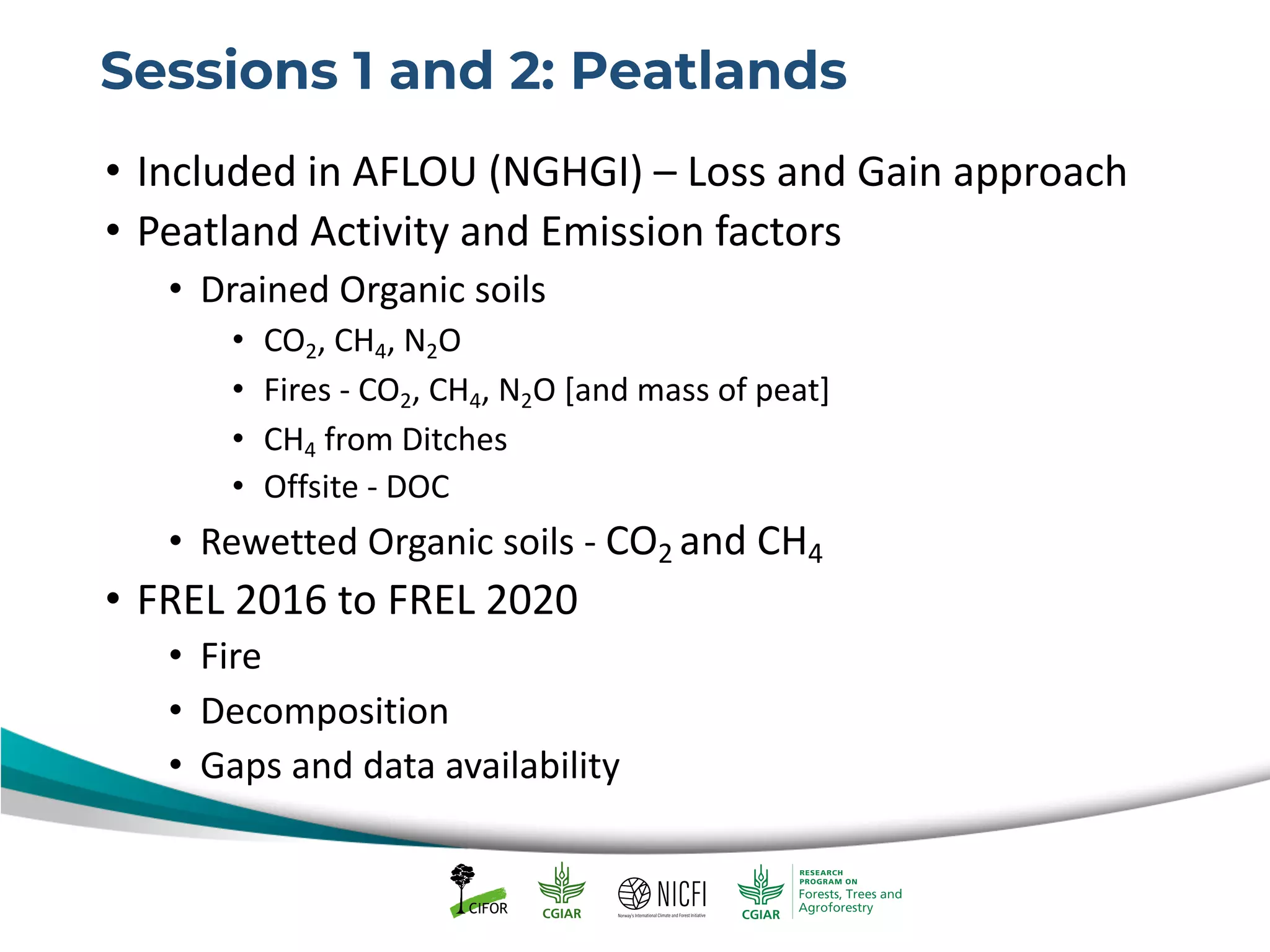 Sessions 1 and 2: Peatlands
• Included in AFLOU (NGHGI) – Loss and Gain approach
• Peatland Activity and Emission factors
• Drained Organic soils
• CO2, CH4, N2O
• Fires - CO2, CH4, N2O [and mass of peat]
• CH4 from Ditches
• Offsite - DOC
• Rewetted Organic soils - CO2 and CH4
• FREL 2016 to FREL 2020
• Fire
• Decomposition
• Gaps and data availability
 