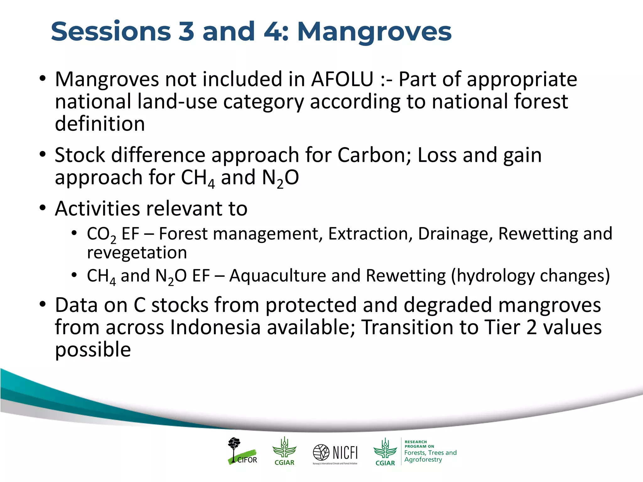 Sessions 3 and 4: Mangroves
• Mangroves not included in AFOLU :- Part of appropriate
national land-use category according to national forest
definition
• Stock difference approach for Carbon; Loss and gain
approach for CH4 and N2O
• Activities relevant to
• CO2 EF – Forest management, Extraction, Drainage, Rewetting and
revegetation
• CH4 and N2O EF – Aquaculture and Rewetting (hydrology changes)
• Data on C stocks from protected and degraded mangroves
from across Indonesia available; Transition to Tier 2 values
possible
 