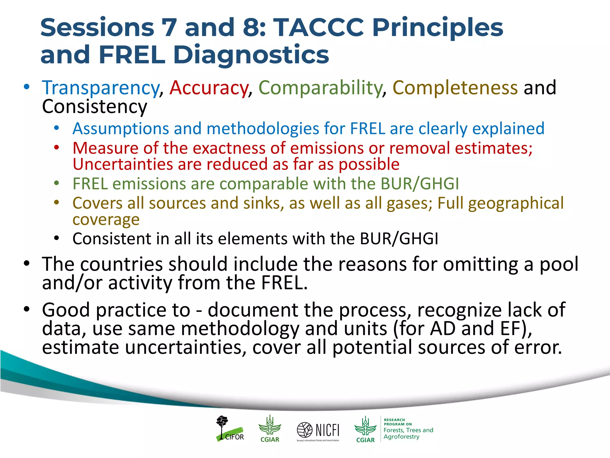 Sessions 7 and 8: TACCC Principles
and FREL Diagnostics
• Transparency, Accuracy, Comparability, Completeness and
Consistency
• Assumptions and methodologies for FREL are clearly explained
• Measure of the exactness of emissions or removal estimates;
Uncertainties are reduced as far as possible
• FREL emissions are comparable with the BUR/GHGI
• Covers all sources and sinks, as well as all gases; Full geographical
coverage
• Consistent in all its elements with the BUR/GHGI
• The countries should include the reasons for omitting a pool
and/or activity from the FREL.
• Good practice to - document the process, recognize lack of
data, use same methodology and units (for AD and EF),
estimate uncertainties, cover all potential sources of error.
 