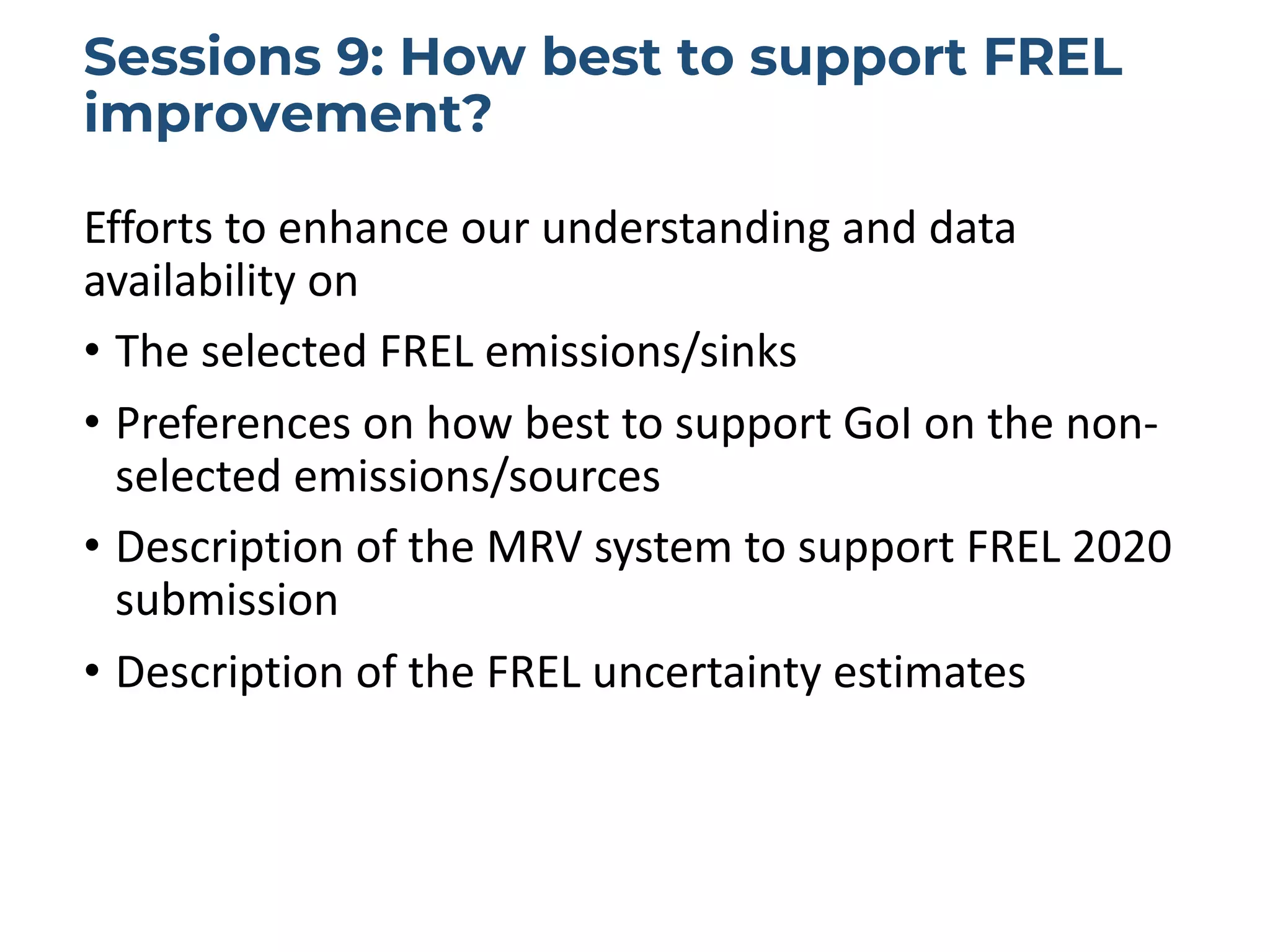 Sessions 9: How best to support FREL
improvement?
Efforts to enhance our understanding and data
availability on
• The selected FREL emissions/sinks
• Preferences on how best to support GoI on the non-
selected emissions/sources
• Description of the MRV system to support FREL 2020
submission
• Description of the FREL uncertainty estimates
 