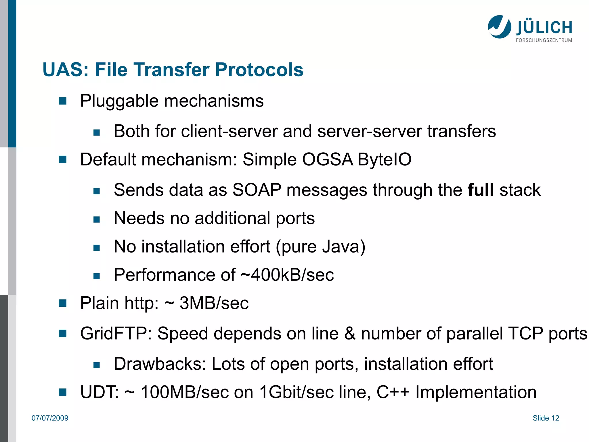 UAS: File Transfer Protocols
            Pluggable mechanisms
              ■   Both for client-server and server-server transfers
            Default mechanism: Simple OGSA ByteIO
              ■   Sends data as SOAP messages through the full stack
              ■   Needs no additional ports
              ■   No installation effort (pure Java)
              ■   Performance of ~400kB/sec
            Plain http: ~ 3MB/sec
            GridFTP: Speed depends on line & number of parallel TCP ports
              ■   Drawbacks: Lots of open ports, installation effort
            UDT: ~ 100MB/sec on 1Gbit/sec line, C++ Implementation
07/07/2009                                                             Slide 12
 