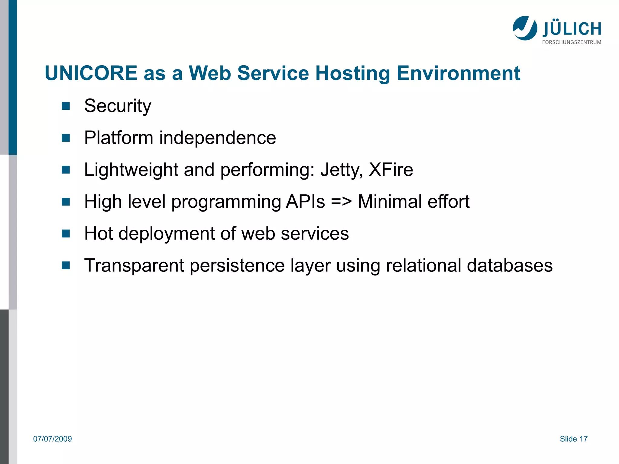 UNICORE as a Web Service Hosting Environment
            Security
            Platform independence
            Lightweight and performing: Jetty, XFire
            High level programming APIs => Minimal effort
            Hot deployment of web services
            Transparent persistence layer using relational databases




07/07/2009                                                              Slide 17
 