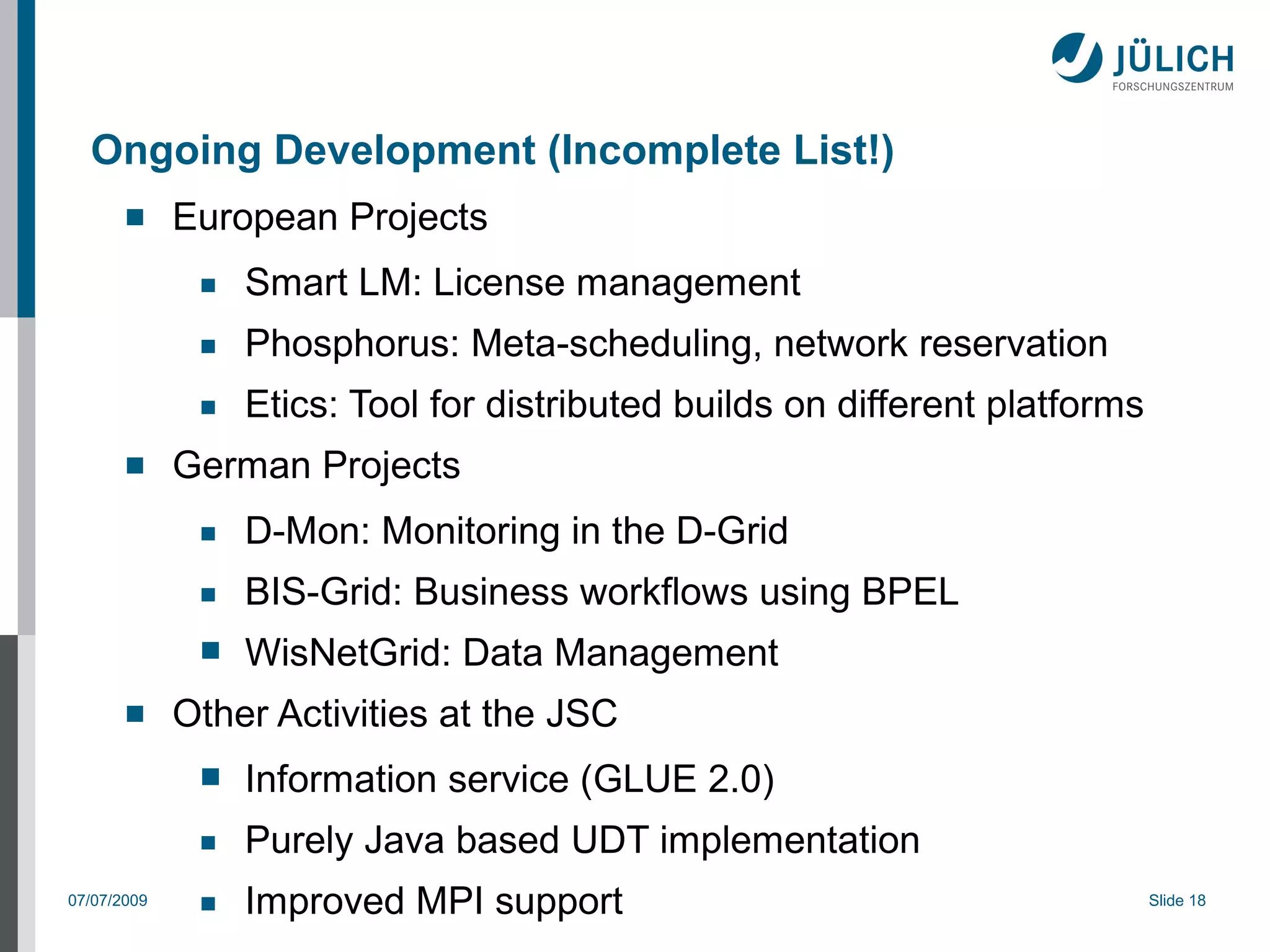 Ongoing Development (Incomplete List!)
            European Projects
              ■   Smart LM: License management
              ■   Phosphorus: Meta-scheduling, network reservation
              ■   Etics: Tool for distributed builds on different platforms
            German Projects
              ■   D-Mon: Monitoring in the D-Grid
              ■   BIS-Grid: Business workflows using BPEL
              ■   WisNetGrid: Data Management
            Other Activities at the JSC
              ■   Information service (GLUE 2.0)
              ■   Purely Java based UDT implementation
07/07/2009    ■   Improved MPI support                                        Slide 18
 
