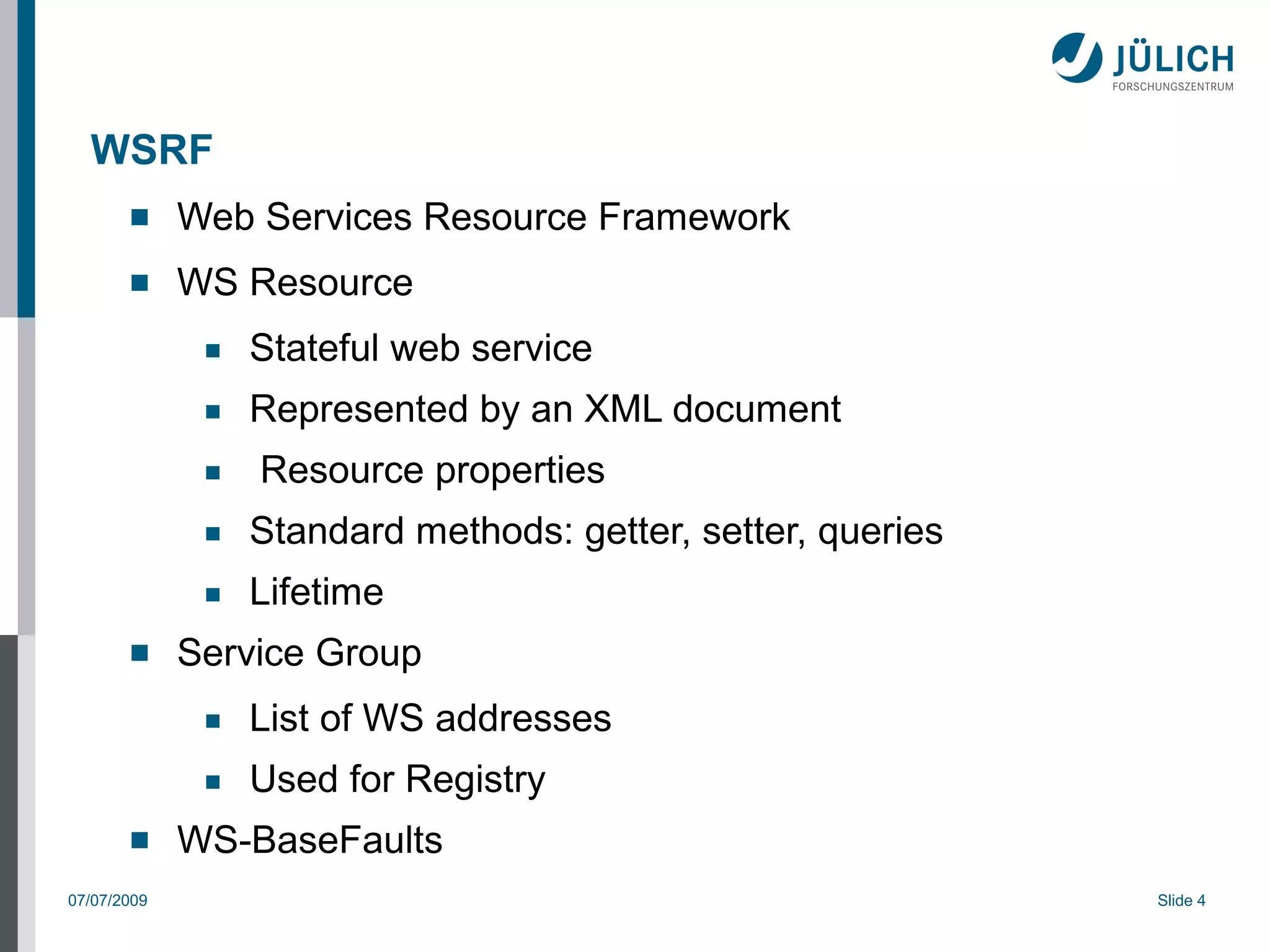 WSRF
            Web Services Resource Framework
            WS Resource
              ■   Stateful web service
              ■   Represented by an XML document
              ■   Resource properties
              ■   Standard methods: getter, setter, queries
              ■   Lifetime
            Service Group
              ■   List of WS addresses
              ■   Used for Registry
            WS-BaseFaults
07/07/2009                                                    Slide 4
 