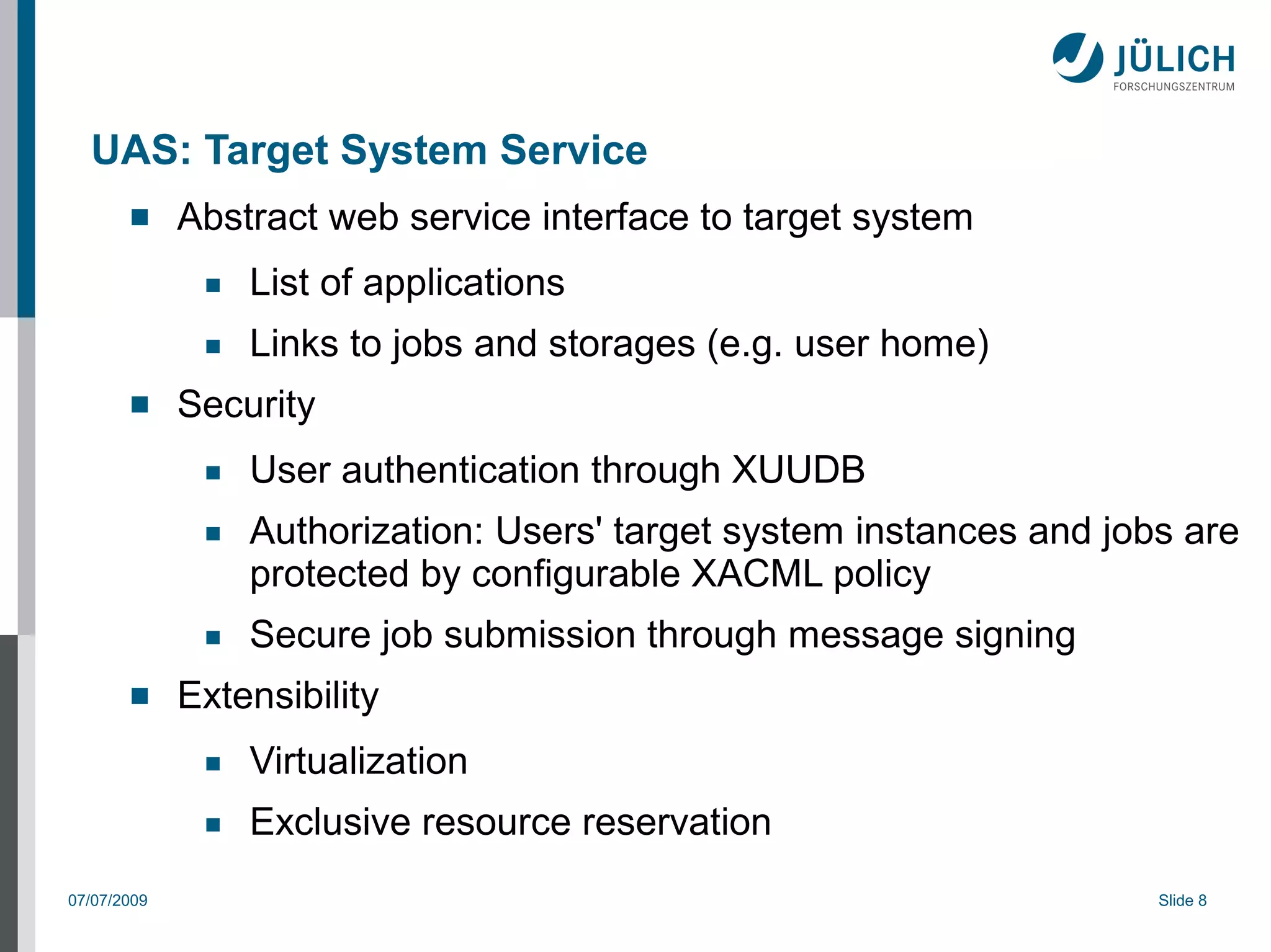 UAS: Target System Service
            Abstract web service interface to target system
              ■   List of applications
              ■   Links to jobs and storages (e.g. user home)
            Security
              ■   User authentication through XUUDB
              ■   Authorization: Users' target system instances and jobs are
                  protected by configurable XACML policy
              ■   Secure job submission through message signing
            Extensibility
              ■   Virtualization
              ■   Exclusive resource reservation
07/07/2009                                                             Slide 8
 