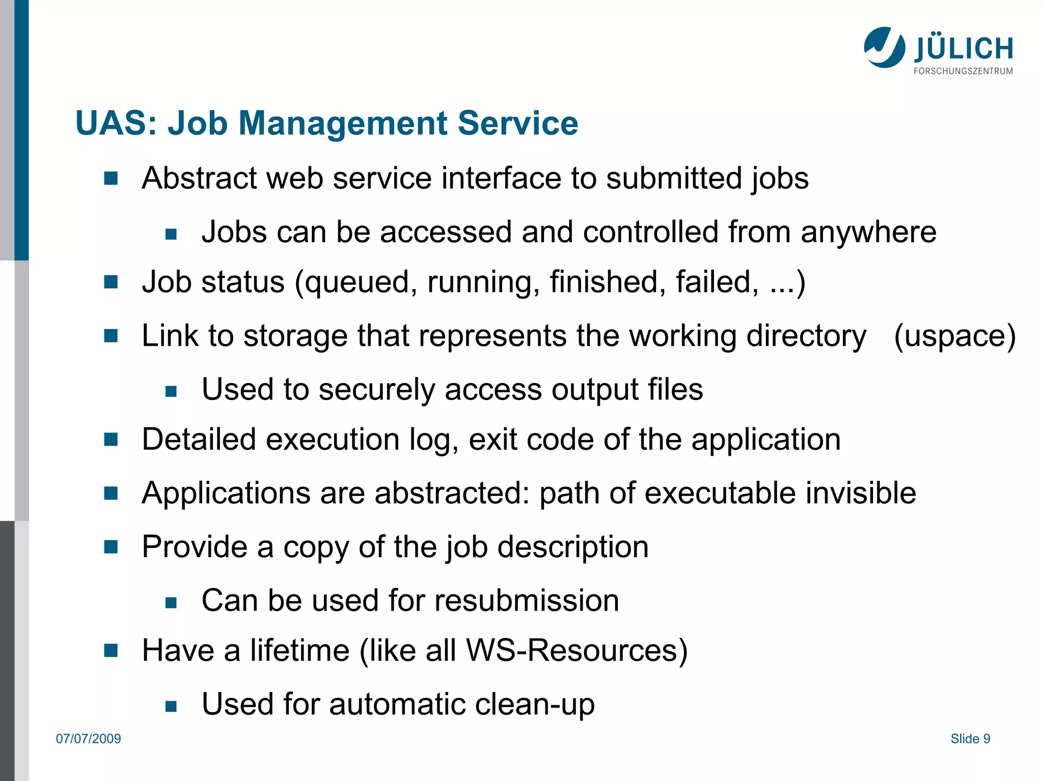 UAS: Job Management Service
            Abstract web service interface to submitted jobs
              ■   Jobs can be accessed and controlled from anywhere
            Job status (queued, running, finished, failed, ...)
            Link to storage that represents the working directory (uspace)
              ■   Used to securely access output files
            Detailed execution log, exit code of the application
            Applications are abstracted: path of executable invisible
            Provide a copy of the job description
              ■   Can be used for resubmission
            Have a lifetime (like all WS-Resources)
              ■   Used for automatic clean-up
07/07/2009                                                               Slide 9
 