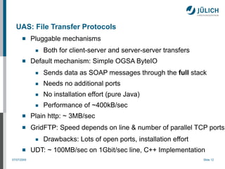 UAS: File Transfer Protocols
            Pluggable mechanisms
              ■   Both for client-server and server-server transfers
            Default mechanism: Simple OGSA ByteIO
              ■   Sends data as SOAP messages through the full stack
              ■   Needs no additional ports
              ■   No installation effort (pure Java)
              ■   Performance of ~400kB/sec
            Plain http: ~ 3MB/sec
            GridFTP: Speed depends on line & number of parallel TCP ports
              ■   Drawbacks: Lots of open ports, installation effort
            UDT: ~ 100MB/sec on 1Gbit/sec line, C++ Implementation
07/07/2009                                                             Slide 12
 